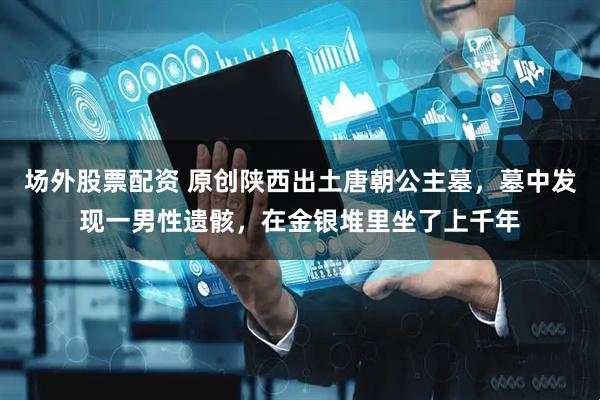 场外股票配资 原创陕西出土唐朝公主墓，墓中发现一男性遗骸，在金银堆里坐了上千年