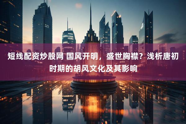 短线配资炒股网 国风开明，盛世胸襟？浅析唐初时期的胡风文化及其影响