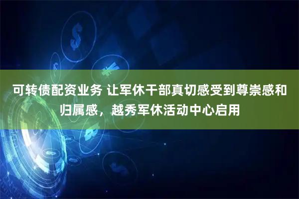 可转债配资业务 让军休干部真切感受到尊崇感和归属感，越秀军休活动中心启用
