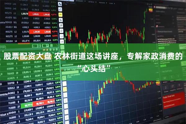 股票配资大盘 农林街道这场讲座，专解家政消费的“心头结”