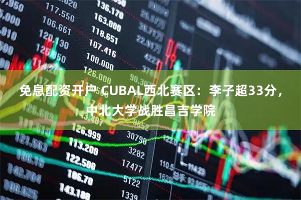 免息配资开户 CUBAL西北赛区：李子超33分，中北大学战胜昌吉学院