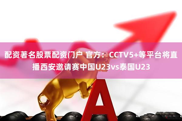配资著名股票配资门户 官方：CCTV5+等平台将直播西安邀请赛中国U23vs泰国U23