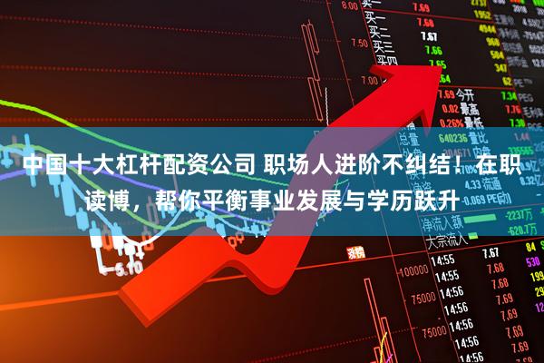 中国十大杠杆配资公司 职场人进阶不纠结！在职读博，帮你平衡事业发展与学历跃升