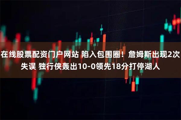 在线股票配资门户网站 陷入包围圈！詹姆斯出现2次失误 独行侠轰出10-0领先18分打停湖人