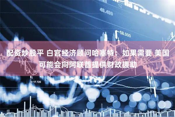 配资炒股平 白宫经济顾问哈塞特：如果需要 美国可能会向阿联酋提供财政援助