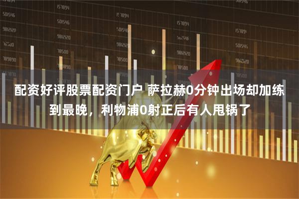 配资好评股票配资门户 萨拉赫0分钟出场却加练到最晚，利物浦0射正后有人甩锅了
