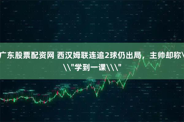 广东股票配资网 西汉姆联连追2球仍出局，主帅却称\