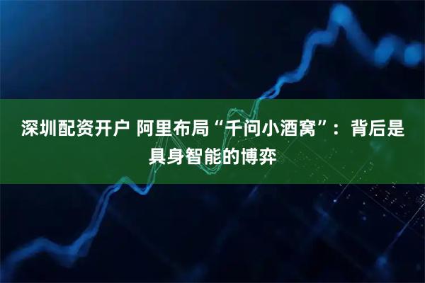 深圳配资开户 阿里布局“千问小酒窝”：背后是具身智能的博弈