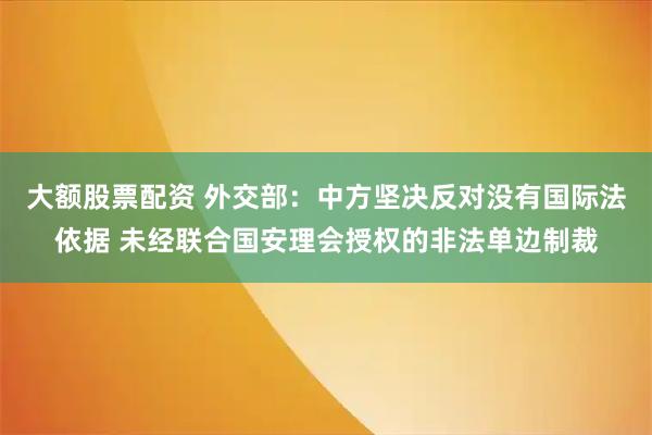 大额股票配资 外交部：中方坚决反对没有国际法依据 未经联合国安理会授权的非法单边制裁