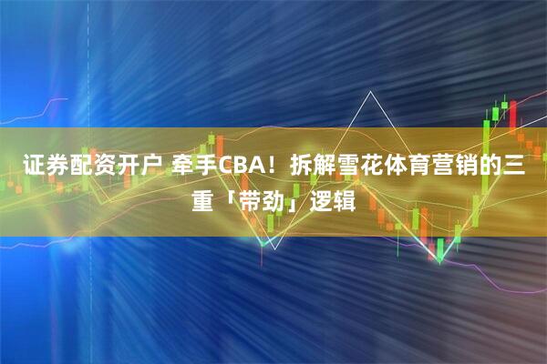 证券配资开户 牵手CBA！拆解雪花体育营销的三重「带劲」逻辑