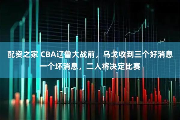 配资之家 CBA辽鲁大战前，乌戈收到三个好消息一个坏消息，二人将决定比赛