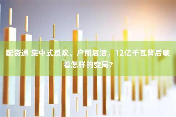 配资通 集中式反攻、户用复活，12亿千瓦背后藏着怎样的变局？