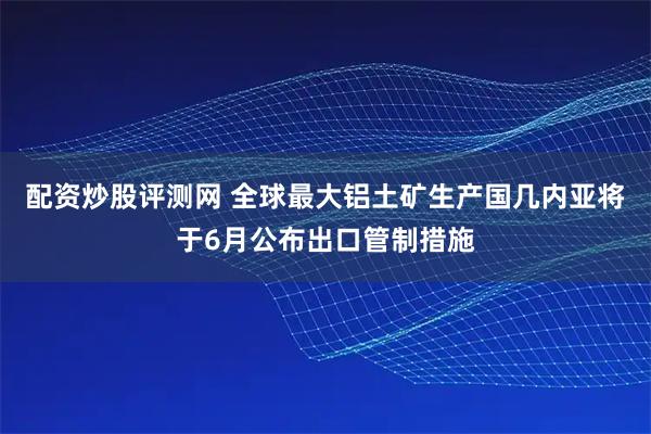 配资炒股评测网 全球最大铝土矿生产国几内亚将于6月公布出口管制措施