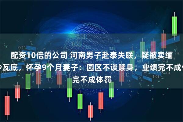 配资10倍的公司 河南男子赴泰失联，疑被卖缅甸妙瓦底，怀孕9个月妻子：园区不谈赎身，业绩完不成体罚