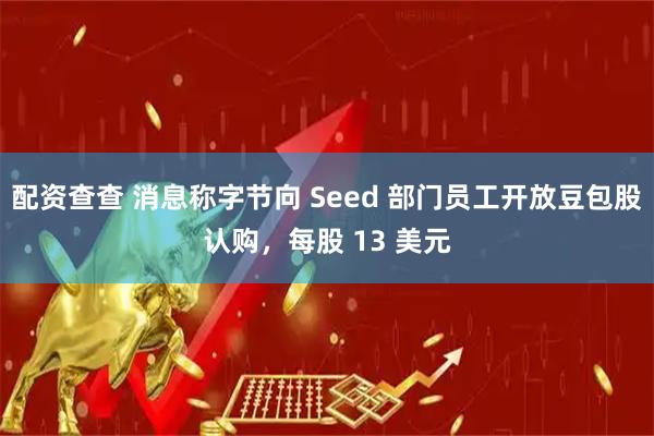 配资查查 消息称字节向 Seed 部门员工开放豆包股认购，每股 13 美元