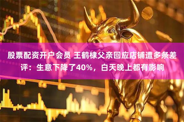 股票配资开户会员 王鹤棣父亲回应店铺遭多条差评：生意下降了40%，白天晚上都有影响