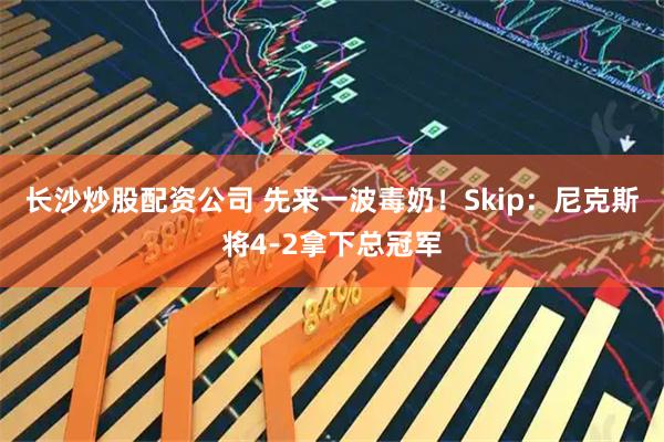 长沙炒股配资公司 先来一波毒奶！Skip：尼克斯将4-2拿下总冠军