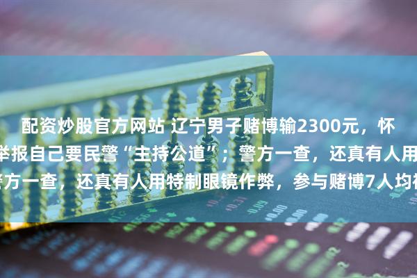 配资炒股官方网站 辽宁男子赌博输2300元，怀疑有人“出老千”，报警举报自己要民警“主持公道”；警方一查，还真有人用特制眼镜作弊，参与赌博7人均被行拘
