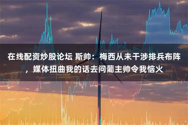 在线配资炒股论坛 斯帅：梅西从未干涉排兵布阵，媒体扭曲我的话去问葡主帅令我恼火