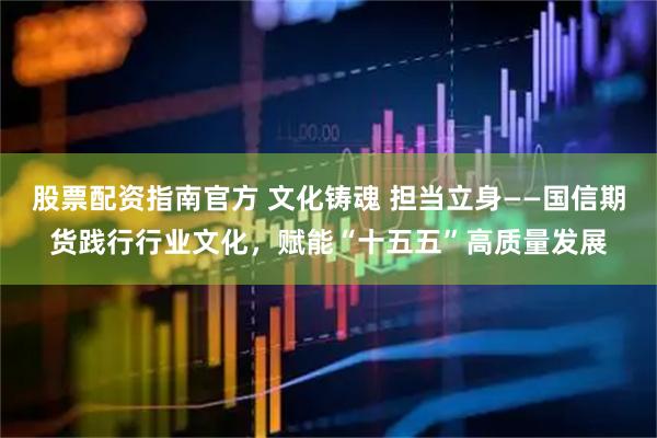股票配资指南官方 文化铸魂 担当立身——国信期货践行行业文化，赋能“十五五”高质量发展
